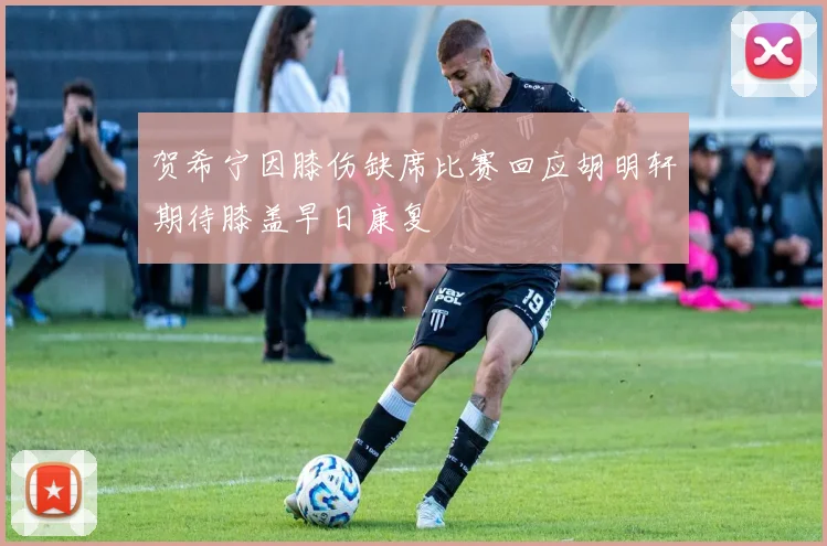 贺希宁因膝伤缺席比赛回应胡明轩期待膝盖早日康复