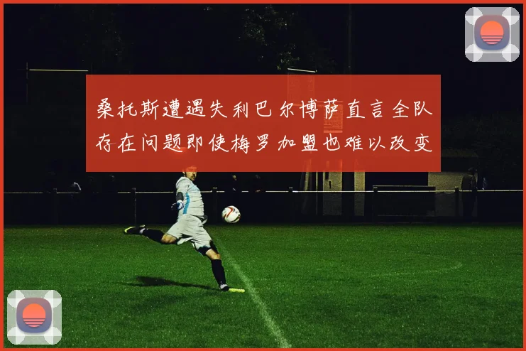 桑托斯遭遇失利巴尔博萨直言全队存在问题即使梅罗加盟也难以改变