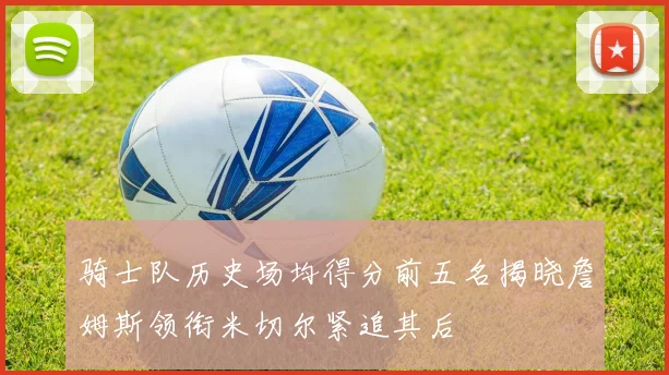骑士队历史场均得分前五名揭晓詹姆斯领衔米切尔紧追其后