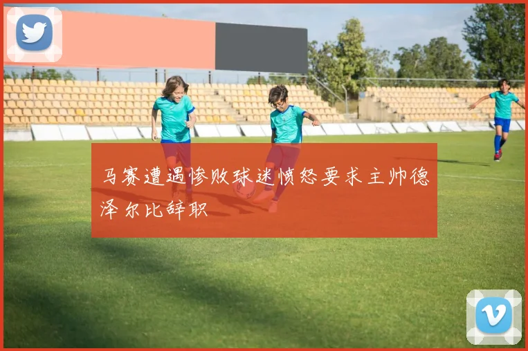 马赛遭遇惨败球迷愤怒要求主帅德泽尔比辞职