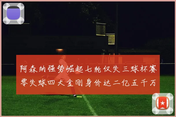 阿森纳强势崛起七轮仅失三球杯赛零失球四大金刚身价达二亿五千万