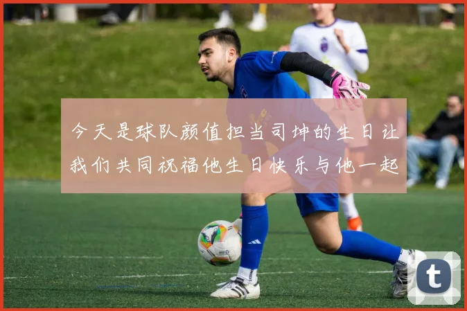 今天是球队颜值担当司坤的生日让我们共同祝福他生日快乐与他一起庆祝这特别的日子