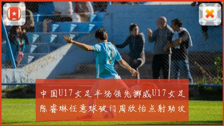 中国U17女足半场领先挪威U17女足陈睿琳任意球破门周欣怡点射助攻
