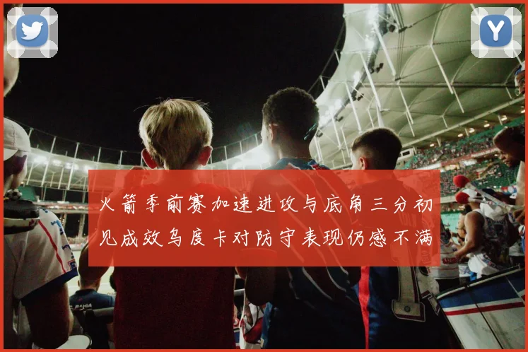 火箭季前赛加速进攻与底角三分初见成效乌度卡对防守表现仍感不满