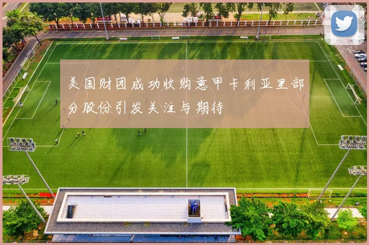 美国财团成功收购意甲卡利亚里部分股份引发关注与期待
