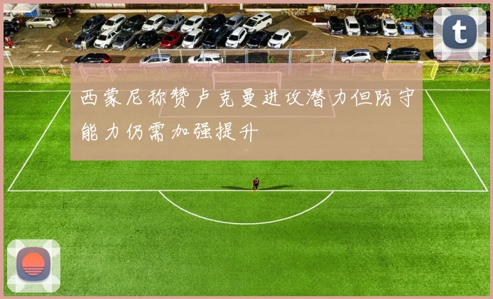 西蒙尼称赞卢克曼进攻潜力但防守能力仍需加强提升